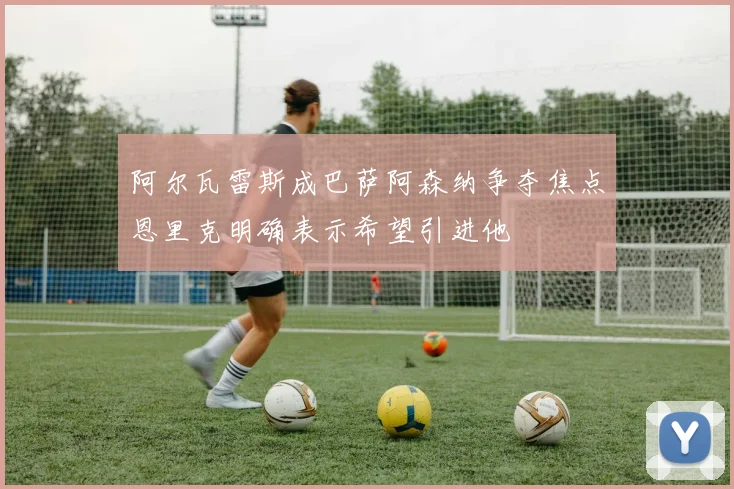 阿尔瓦雷斯成巴萨阿森纳争夺焦点恩里克明确表示希望引进他