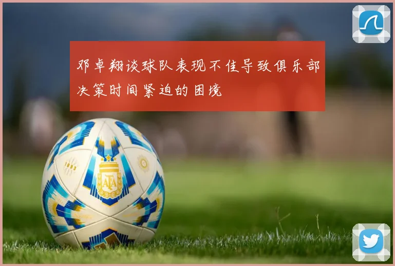 邓卓翔谈球队表现不佳导致俱乐部决策时间紧迫的困境