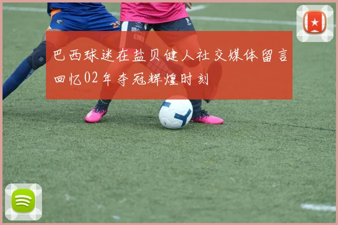 巴西球迷在盐贝健人社交媒体留言回忆02年夺冠辉煌时刻