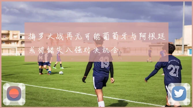 梅罗大战再无可能葡萄牙与阿根廷或将错失八强对决机会