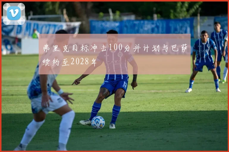 弗里克目标冲击100分并计划与巴萨续约至2028年