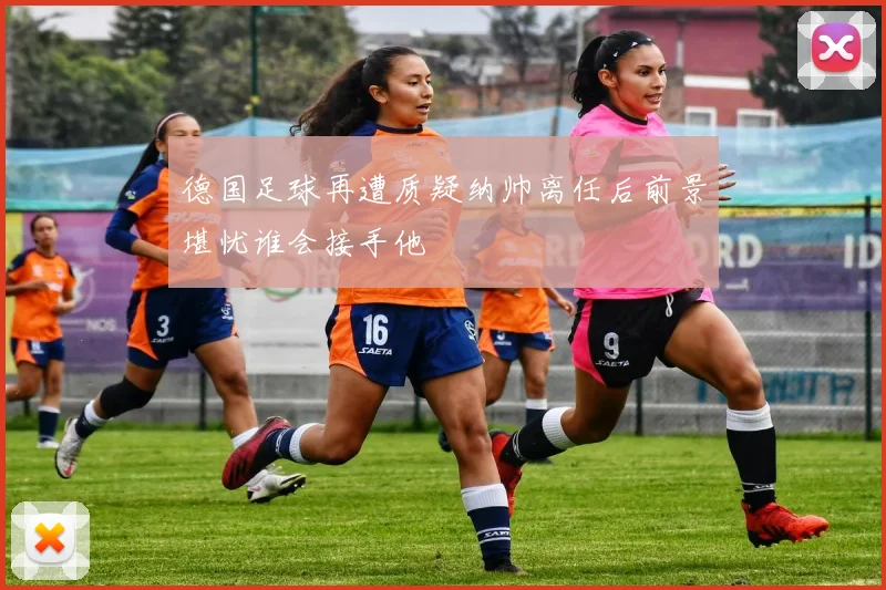 德国足球再遭质疑纳帅离任后前景堪忧谁会接手他