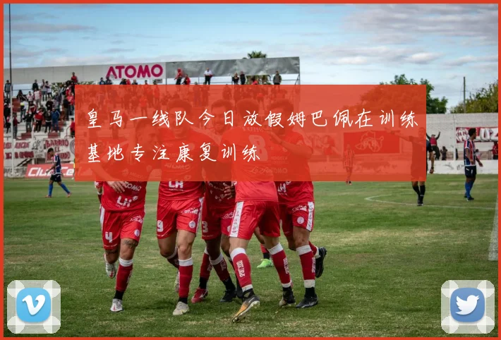 皇马一线队今日放假姆巴佩在训练基地专注康复训练