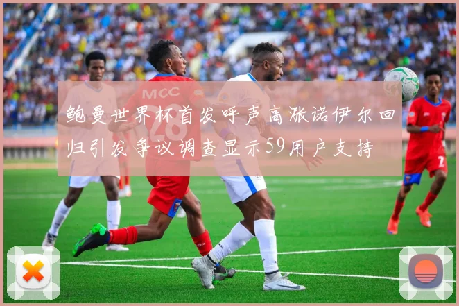鲍曼世界杯首发呼声高涨诺伊尔回归引发争议调查显示59用户支持