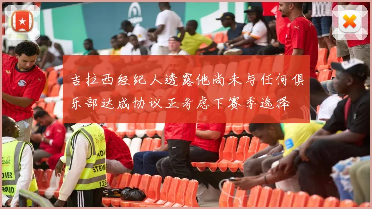 吉拉西经纪人透露他尚未与任何俱乐部达成协议正考虑下赛季选择