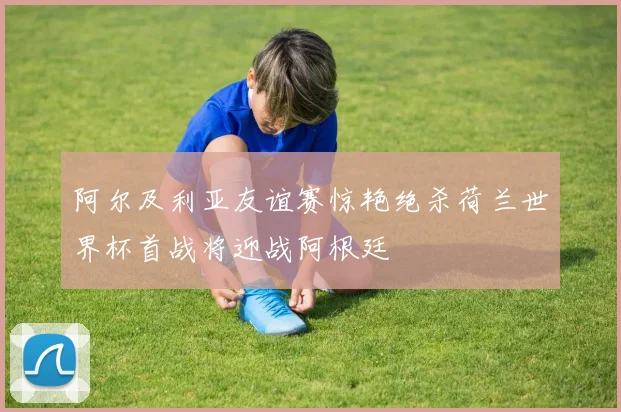 阿尔及利亚友谊赛惊艳绝杀荷兰世界杯首战将迎战阿根廷
