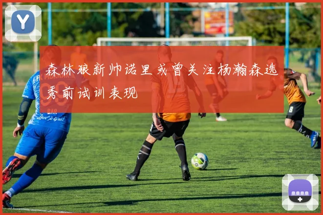 森林狼新帅诺里或曾关注杨瀚森选秀前试训表现