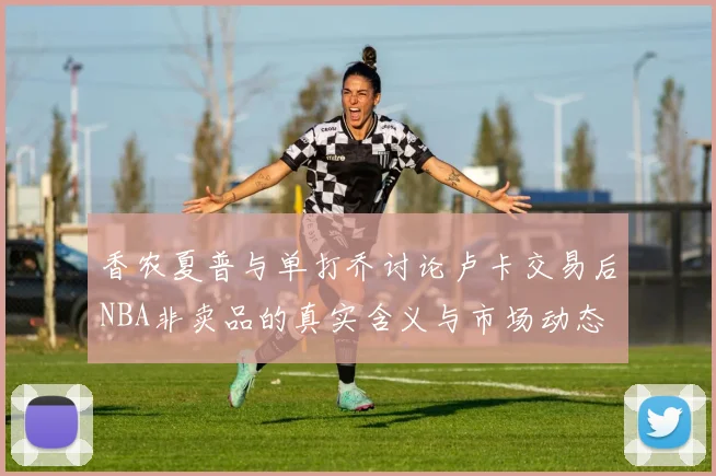 香农夏普与单打乔讨论卢卡交易后NBA非卖品的真实含义与市场动态