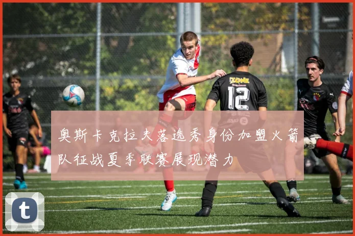 奥斯卡克拉夫落选秀身份加盟火箭队征战夏季联赛展现潜力