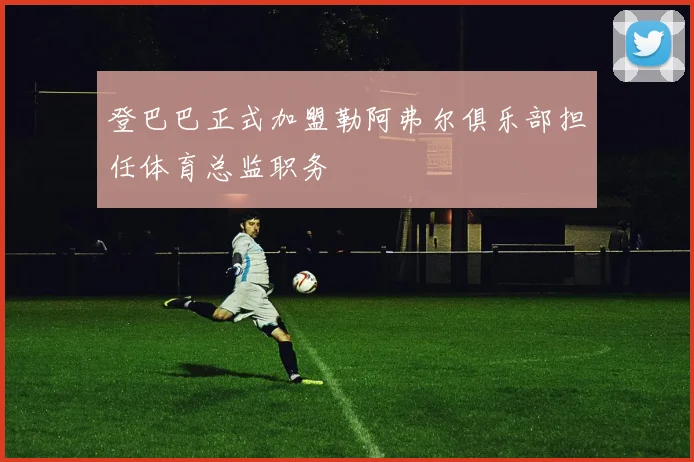登巴巴正式加盟勒阿弗尔俱乐部担任体育总监职务