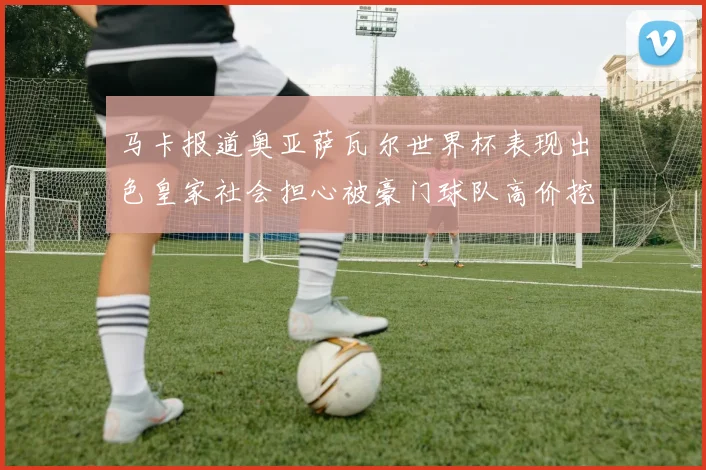 马卡报道奥亚萨瓦尔世界杯表现出色皇家社会担心被豪门球队高价挖角