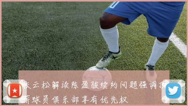张云松解读陈盈骏续约问题强调顶薪球员俱乐部享有优先权