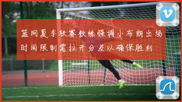 篮网夏季联赛教练强调小布朗出场时间限制需拉开分差以确保胜利